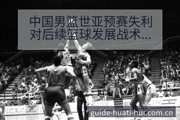 中国男篮世亚预赛失利对后续篮球发展战术价值分析 - 华体会